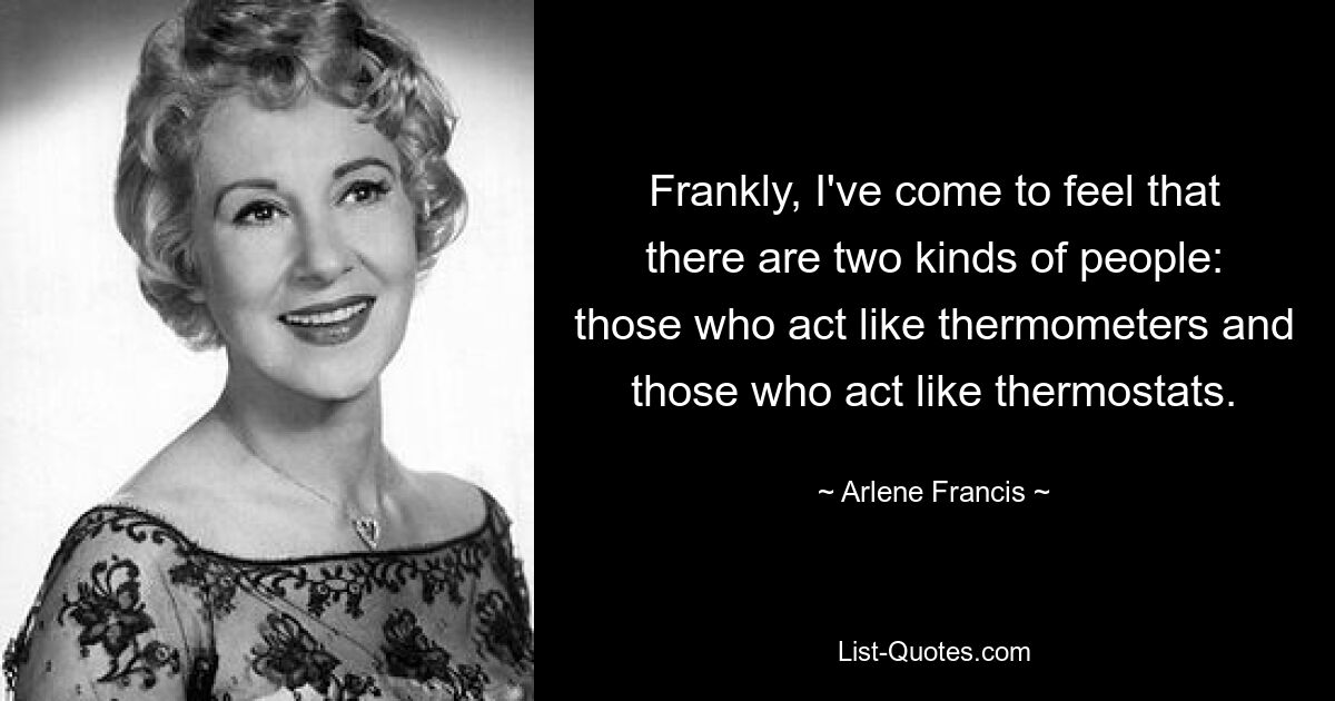 Frankly, I've come to feel that there are two kinds of people: those who act like thermometers and those who act like thermostats. — © Arlene Francis