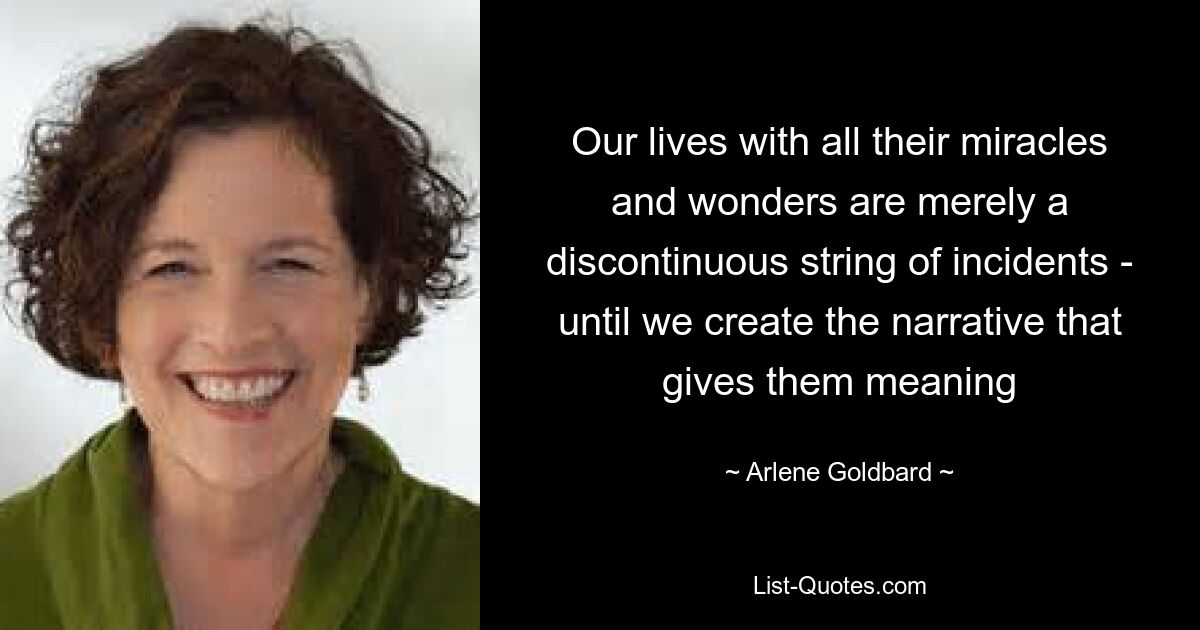 Our lives with all their miracles and wonders are merely a discontinuous string of incidents - until we create the narrative that gives them meaning — © Arlene Goldbard