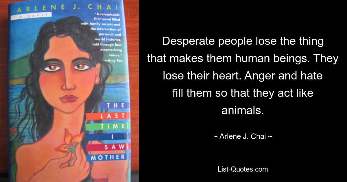 Desperate people lose the thing that makes them human beings. They lose their heart. Anger and hate fill them so that they act like animals. — © Arlene J. Chai