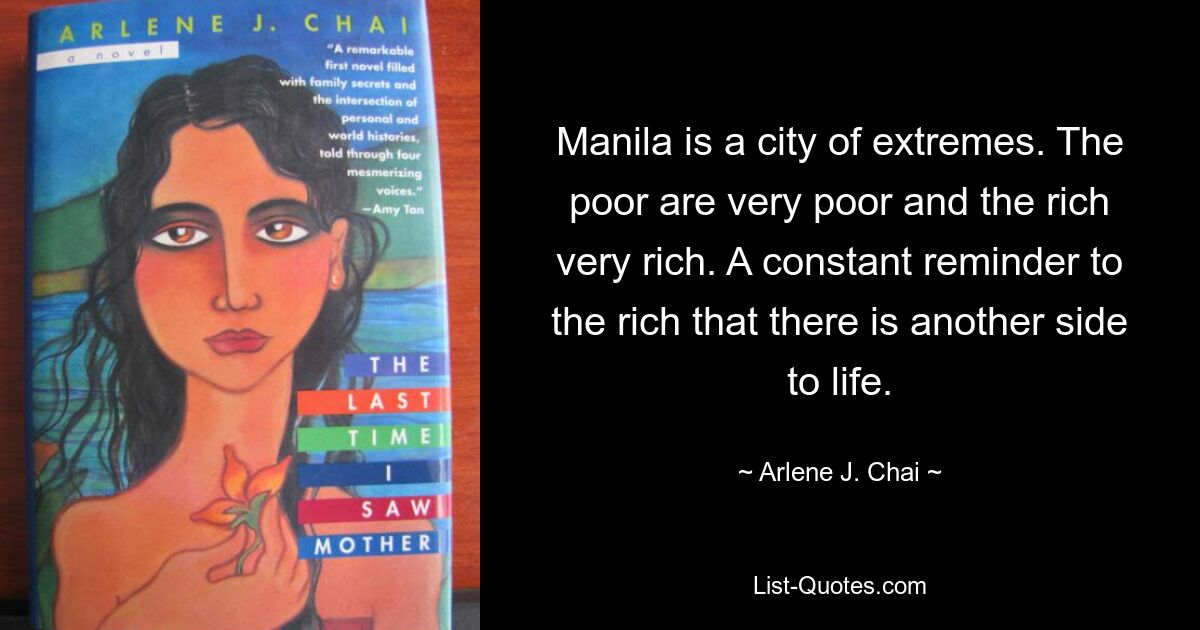 Manila is a city of extremes. The poor are very poor and the rich very rich. A constant reminder to the rich that there is another side to life. — © Arlene J. Chai