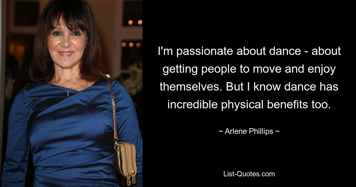 I'm passionate about dance - about getting people to move and enjoy themselves. But I know dance has incredible physical benefits too. — © Arlene Phillips