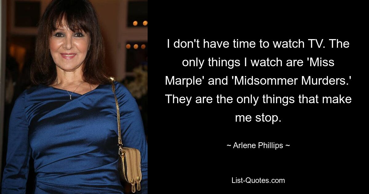 I don't have time to watch TV. The only things I watch are 'Miss Marple' and 'Midsommer Murders.' They are the only things that make me stop. — © Arlene Phillips