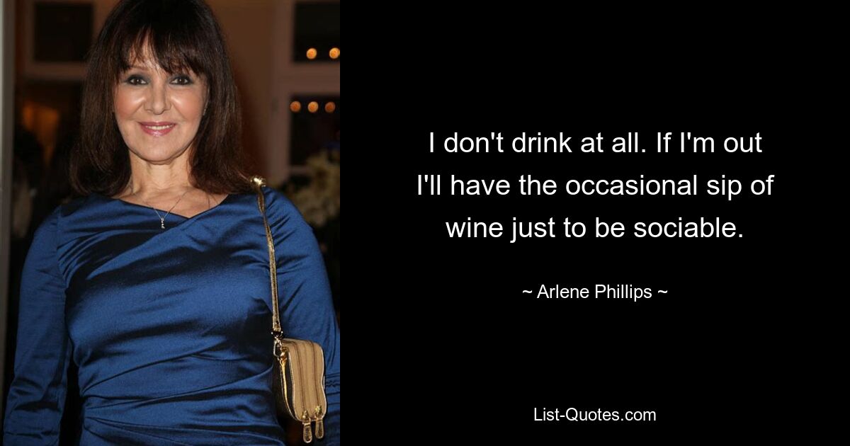 I don't drink at all. If I'm out I'll have the occasional sip of wine just to be sociable. — © Arlene Phillips