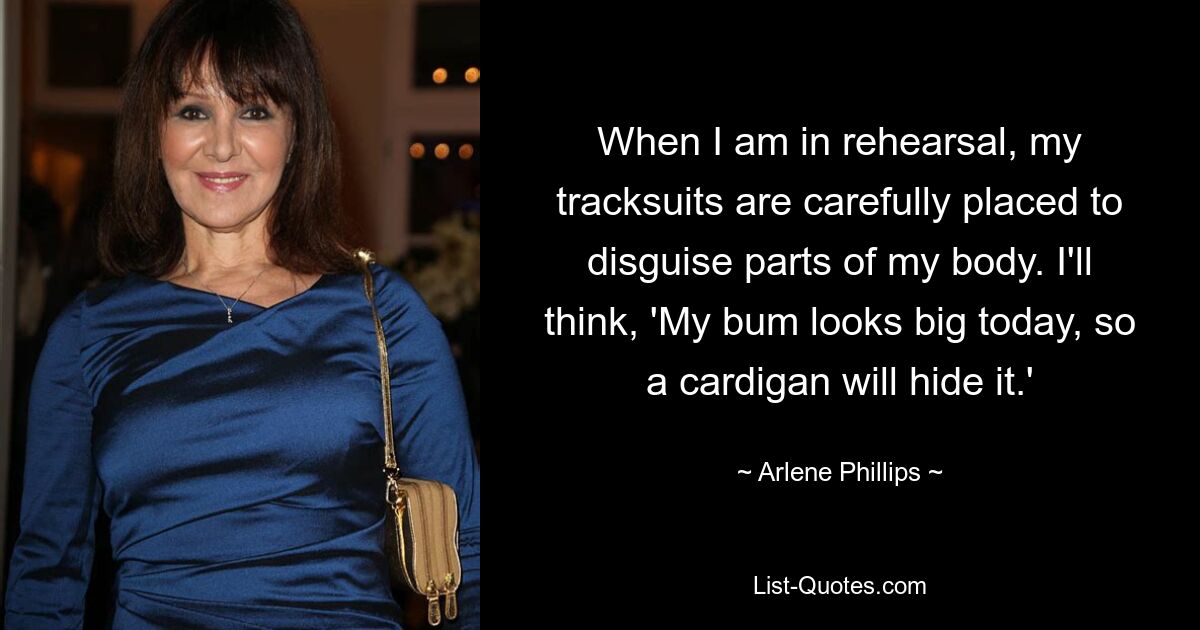 When I am in rehearsal, my tracksuits are carefully placed to disguise parts of my body. I'll think, 'My bum looks big today, so a cardigan will hide it.' — © Arlene Phillips