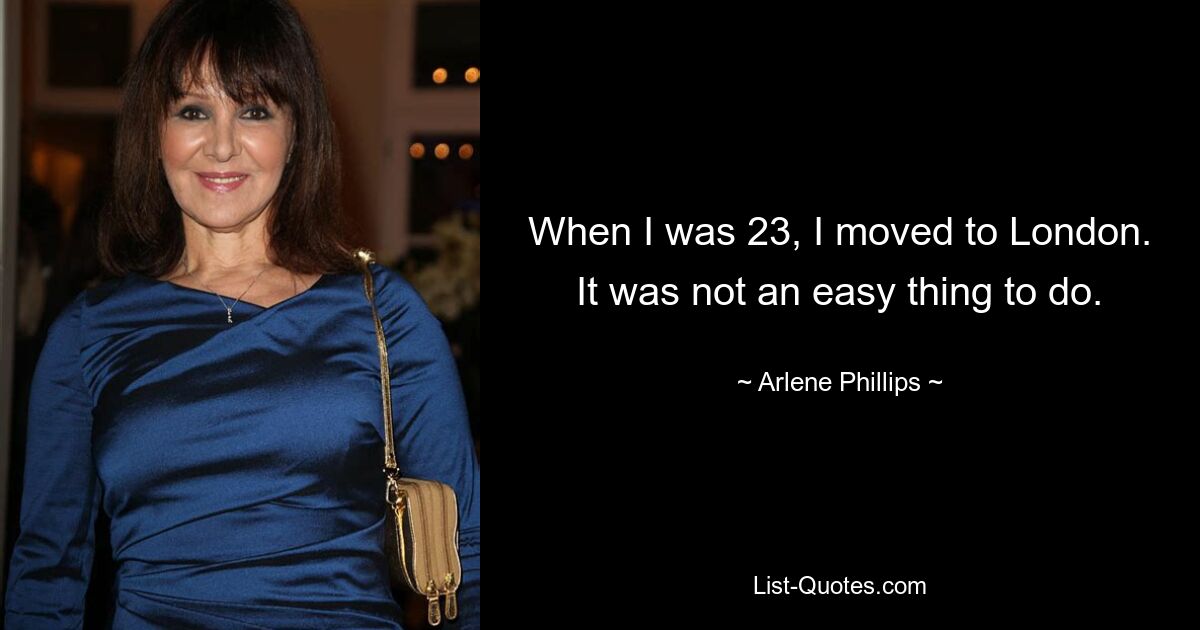 When I was 23, I moved to London. It was not an easy thing to do. — © Arlene Phillips