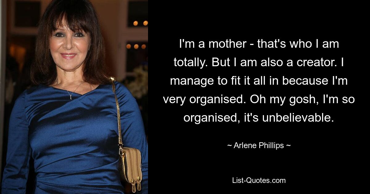 I'm a mother - that's who I am totally. But I am also a creator. I manage to fit it all in because I'm very organised. Oh my gosh, I'm so organised, it's unbelievable. — © Arlene Phillips