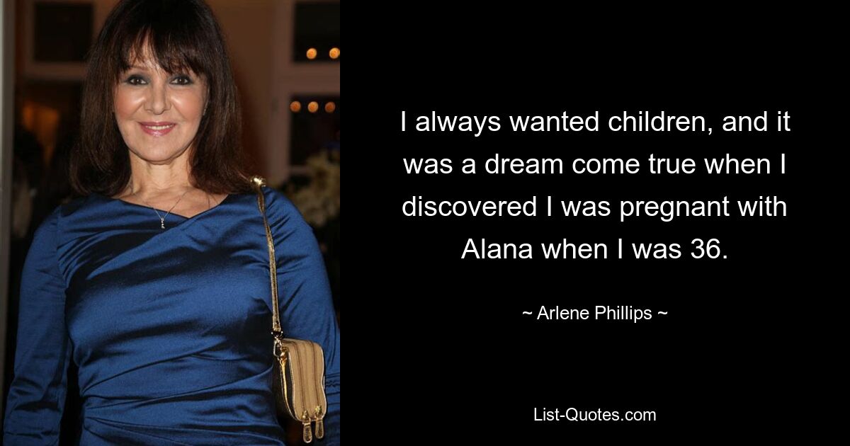 I always wanted children, and it was a dream come true when I discovered I was pregnant with Alana when I was 36. — © Arlene Phillips