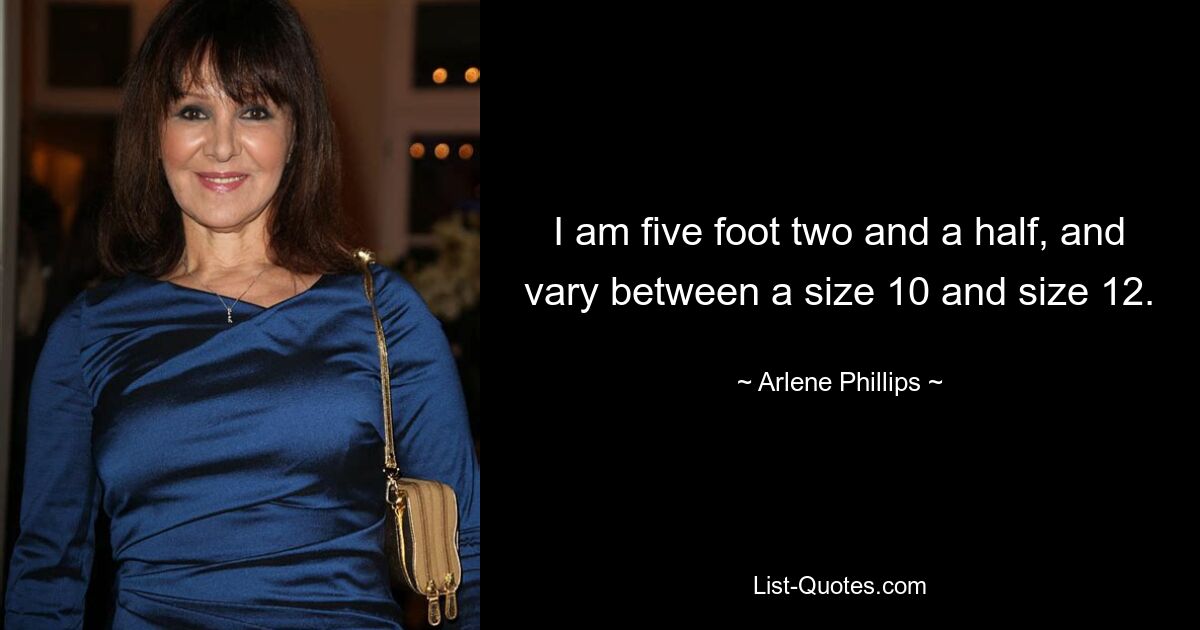 I am five foot two and a half, and vary between a size 10 and size 12. — © Arlene Phillips