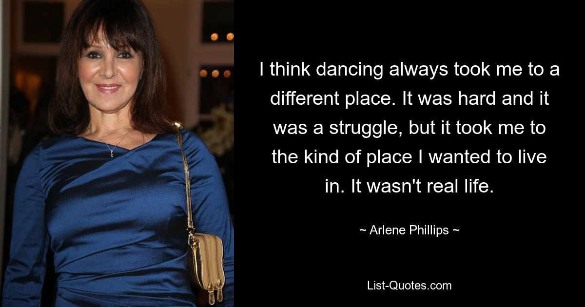 I think dancing always took me to a different place. It was hard and it was a struggle, but it took me to the kind of place I wanted to live in. It wasn't real life. — © Arlene Phillips