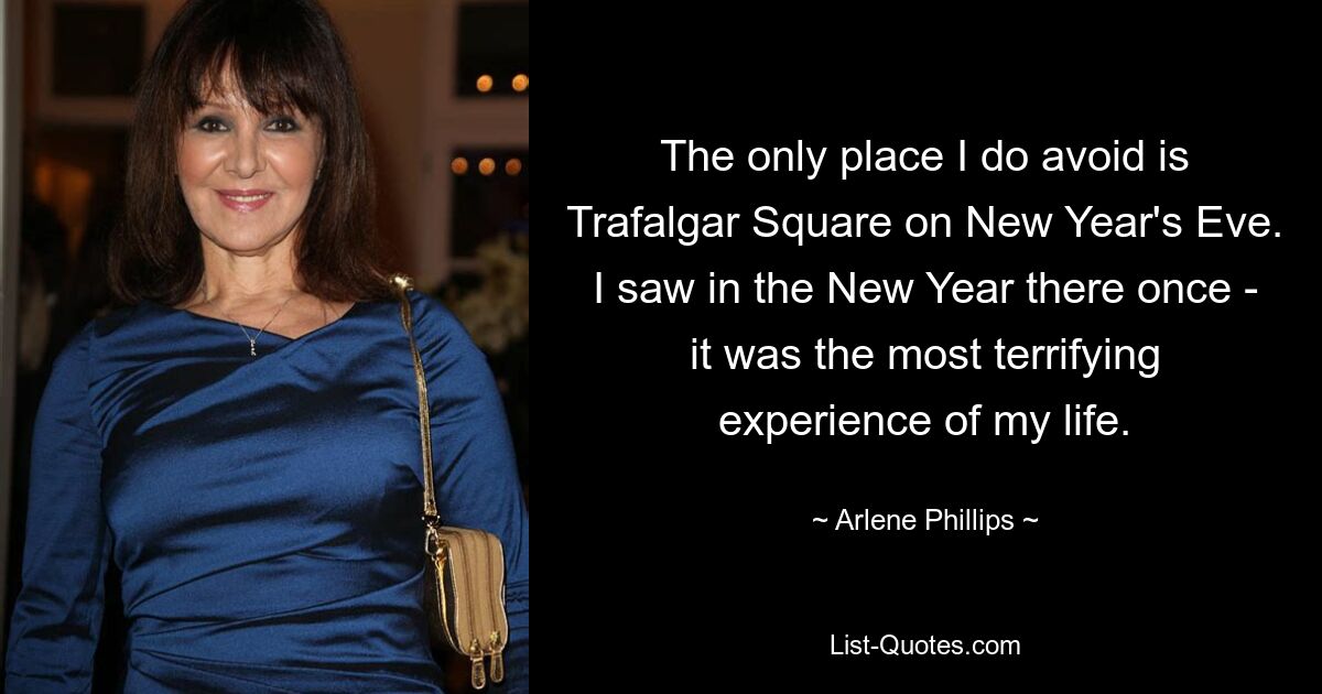 The only place I do avoid is Trafalgar Square on New Year's Eve. I saw in the New Year there once - it was the most terrifying experience of my life. — © Arlene Phillips