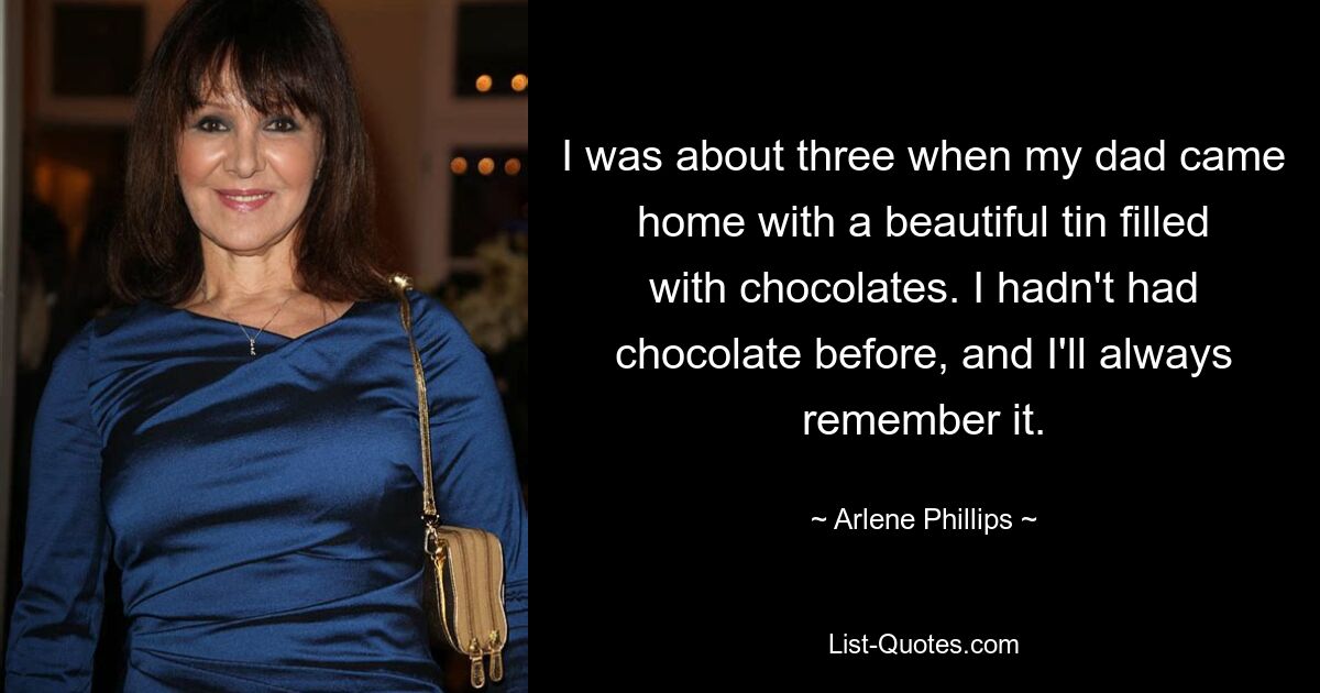 I was about three when my dad came home with a beautiful tin filled with chocolates. I hadn't had chocolate before, and I'll always remember it. — © Arlene Phillips