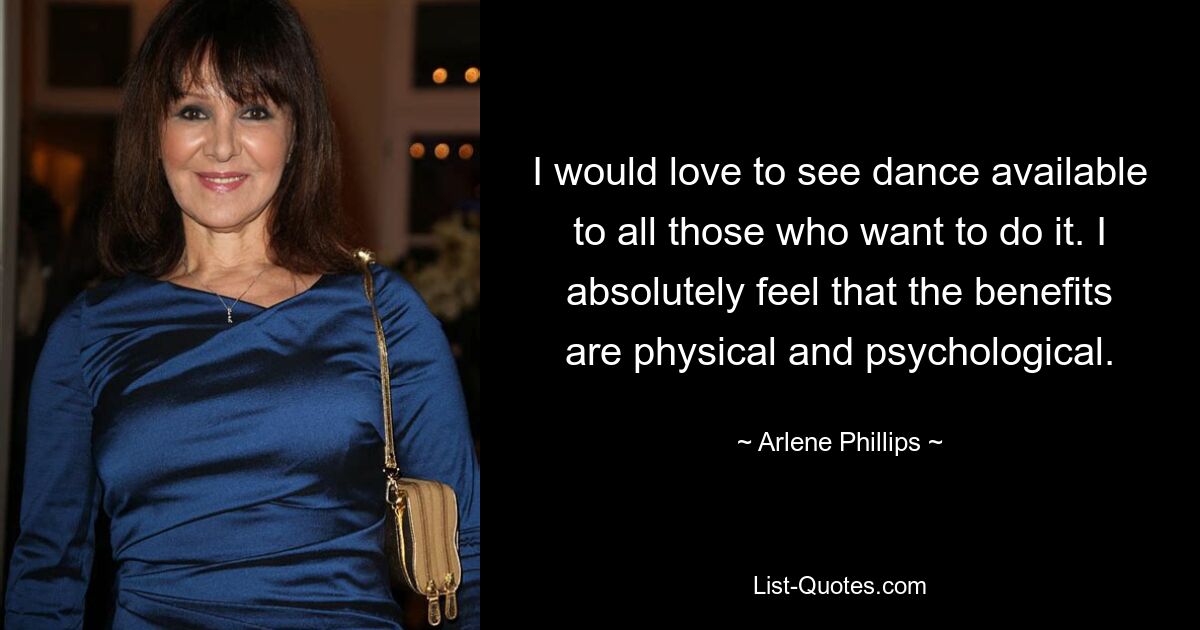 I would love to see dance available to all those who want to do it. I absolutely feel that the benefits are physical and psychological. — © Arlene Phillips