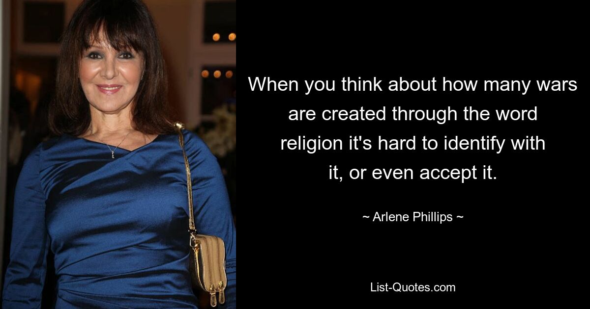 When you think about how many wars are created through the word religion it's hard to identify with it, or even accept it. — © Arlene Phillips