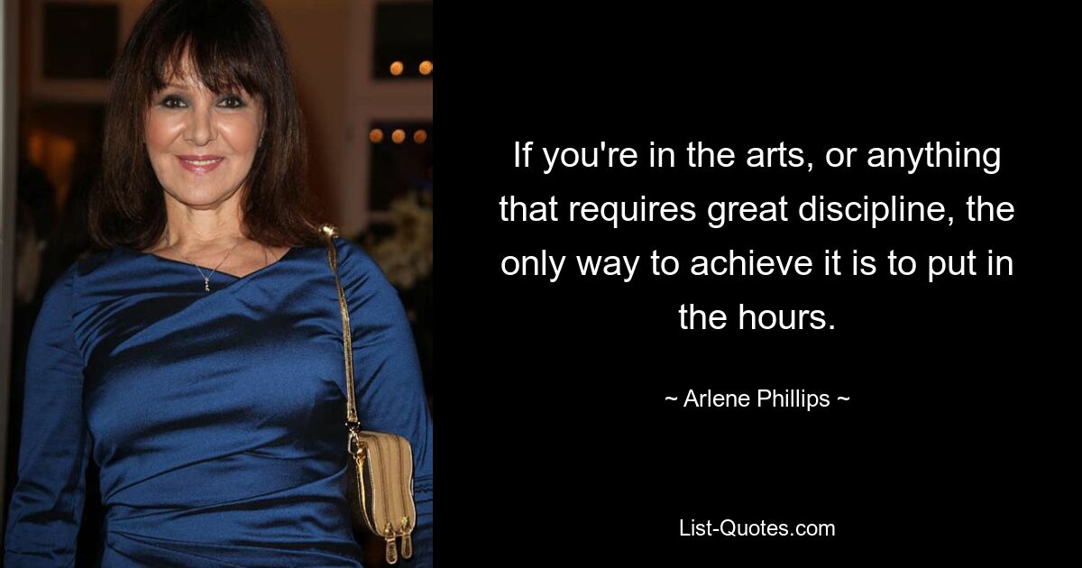 If you're in the arts, or anything that requires great discipline, the only way to achieve it is to put in the hours. — © Arlene Phillips