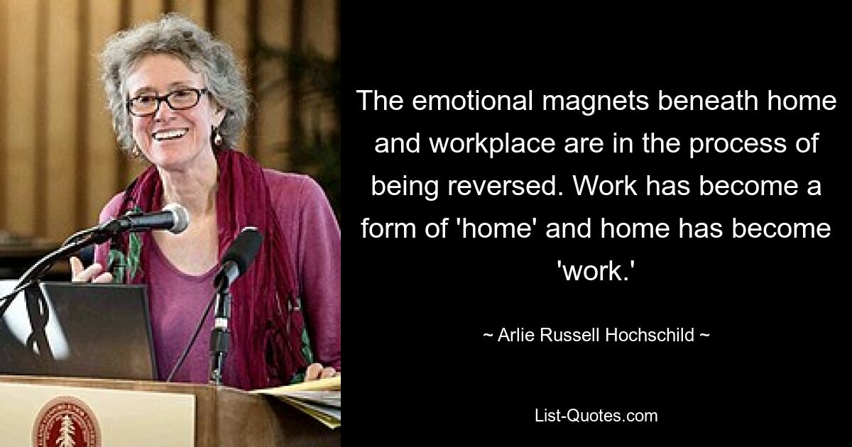 The emotional magnets beneath home and workplace are in the process of being reversed. Work has become a form of 'home' and home has become 'work.' — © Arlie Russell Hochschild