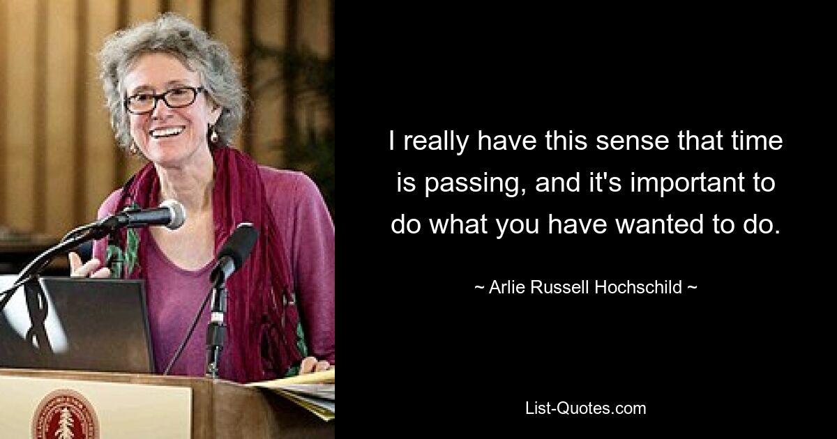 I really have this sense that time is passing, and it's important to do what you have wanted to do. — © Arlie Russell Hochschild