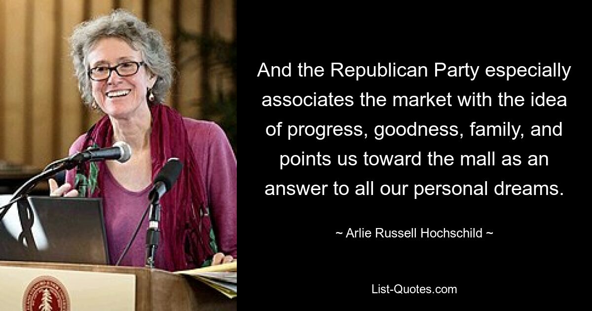 And the Republican Party especially associates the market with the idea of progress, goodness, family, and points us toward the mall as an answer to all our personal dreams. — © Arlie Russell Hochschild