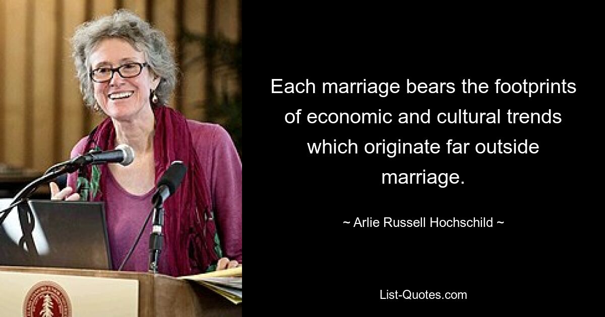 Each marriage bears the footprints of economic and cultural trends which originate far outside marriage. — © Arlie Russell Hochschild