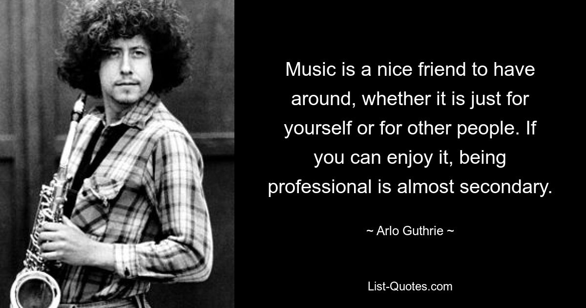 Musik ist ein netter Freund, den man um sich haben kann, sei es nur für sich selbst oder für andere Menschen. Wenn man Spaß daran hat, ist es fast zweitrangig, professionell zu sein. — © Arlo Guthrie