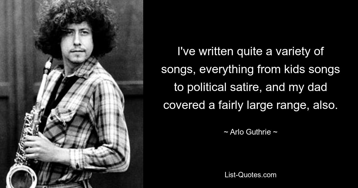 Ich habe eine ganze Reihe von Liedern geschrieben, von Kinderliedern bis hin zu politischer Satire, und mein Vater deckte auch eine ziemlich große Bandbreite ab. — © Arlo Guthrie