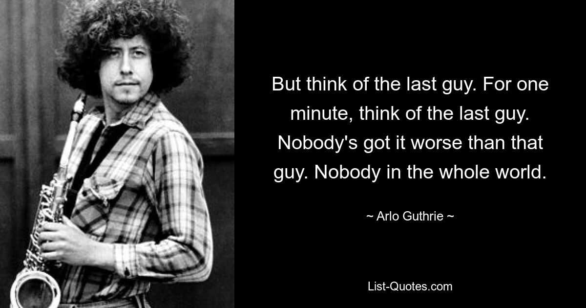 But think of the last guy. For one minute, think of the last guy. Nobody's got it worse than that guy. Nobody in the whole world. — © Arlo Guthrie