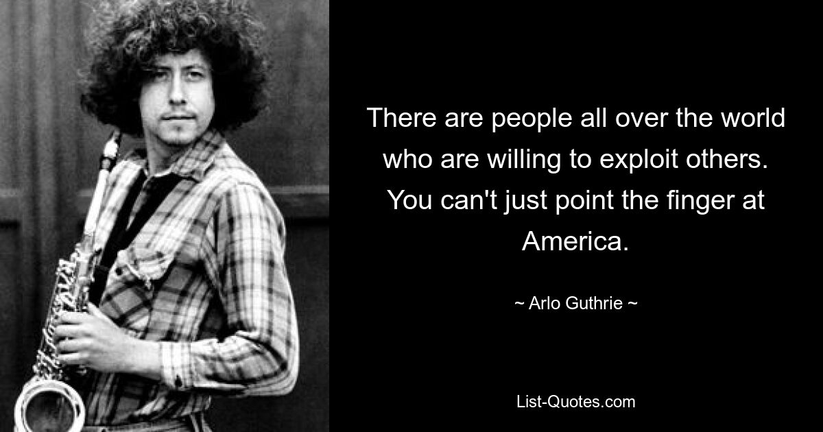 There are people all over the world who are willing to exploit others. You can't just point the finger at America. — © Arlo Guthrie