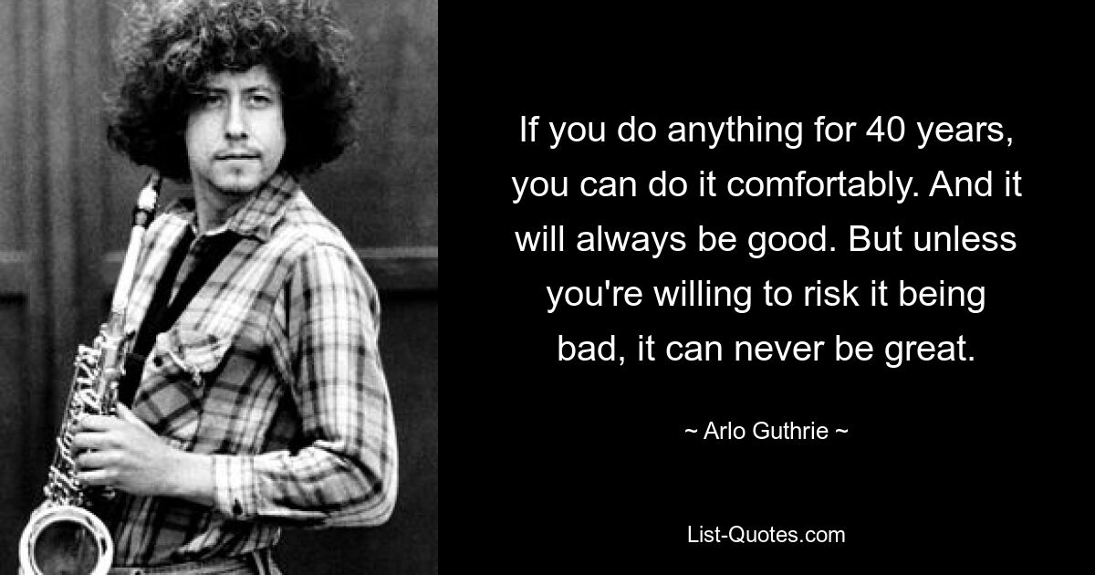 If you do anything for 40 years, you can do it comfortably. And it will always be good. But unless you're willing to risk it being bad, it can never be great. — © Arlo Guthrie