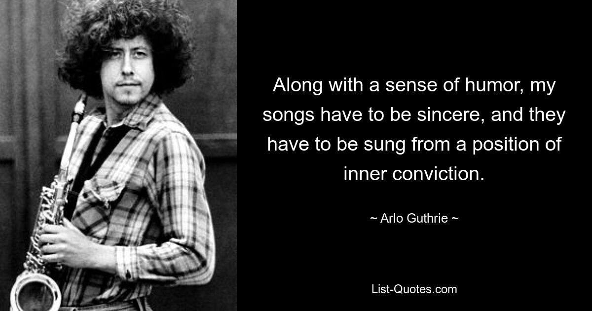 Along with a sense of humor, my songs have to be sincere, and they have to be sung from a position of inner conviction. — © Arlo Guthrie