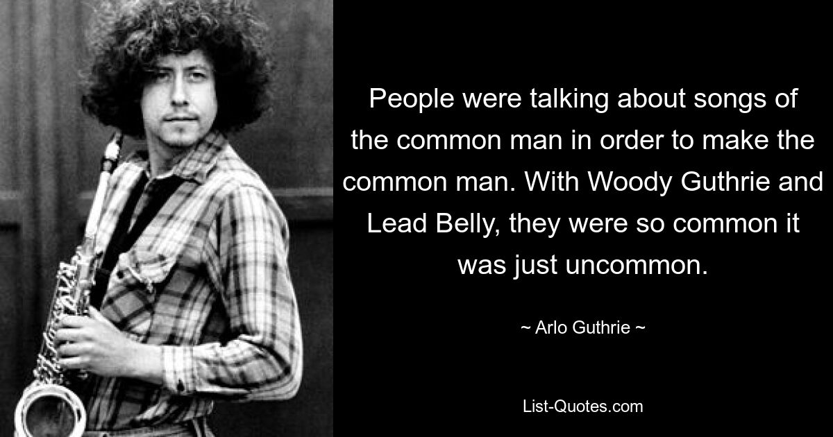 People were talking about songs of the common man in order to make the common man. With Woody Guthrie and Lead Belly, they were so common it was just uncommon. — © Arlo Guthrie