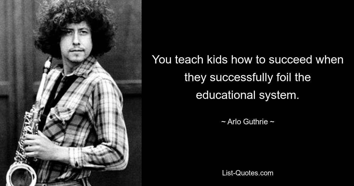 You teach kids how to succeed when they successfully foil the educational system. — © Arlo Guthrie