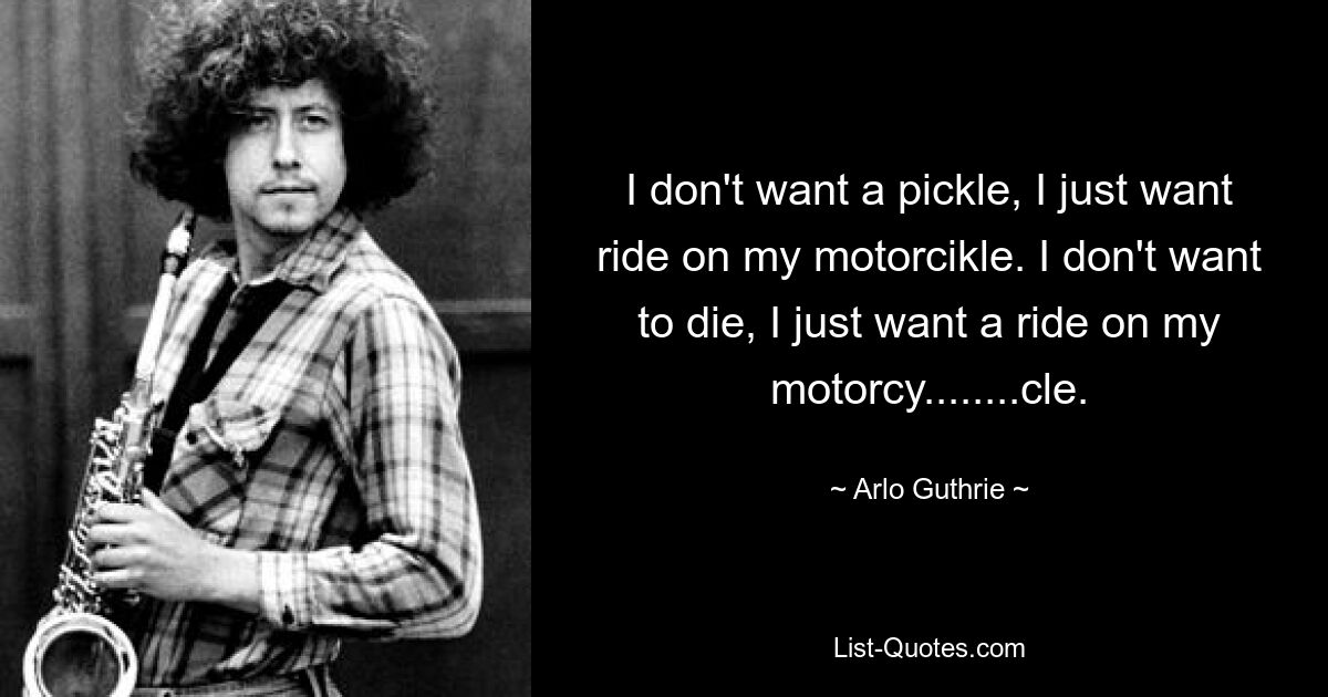 I don't want a pickle, I just want ride on my motorcikle. I don't want to die, I just want a ride on my motorcy........cle. — © Arlo Guthrie