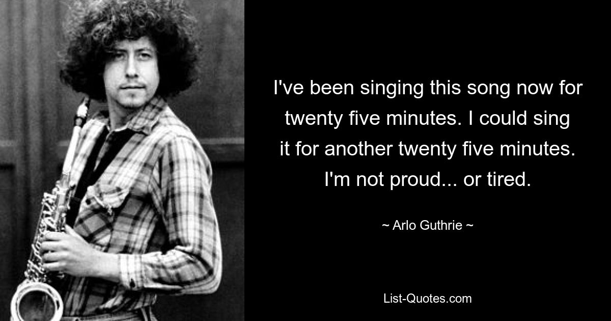 I've been singing this song now for twenty five minutes. I could sing it for another twenty five minutes. I'm not proud... or tired. — © Arlo Guthrie