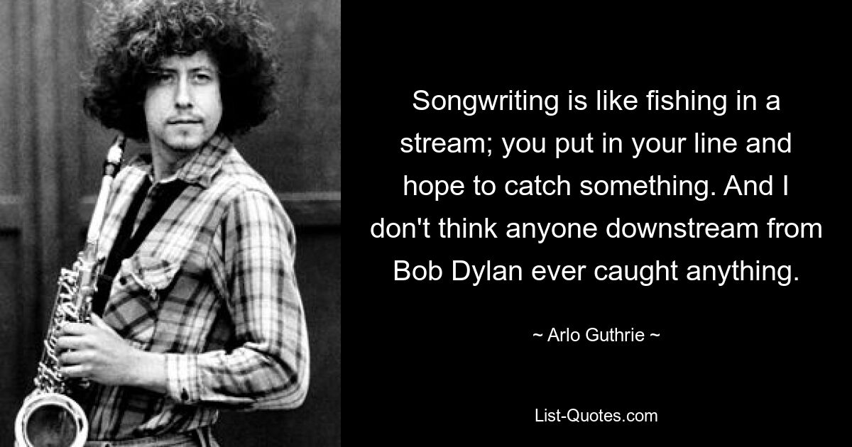 Songwriting ist wie Angeln in einem Bach; Sie setzen Ihre Angel ein und hoffen, etwas zu fangen. Und ich glaube nicht, dass irgendjemand hinter Bob Dylan jemals etwas gefangen hat. — © Arlo Guthrie