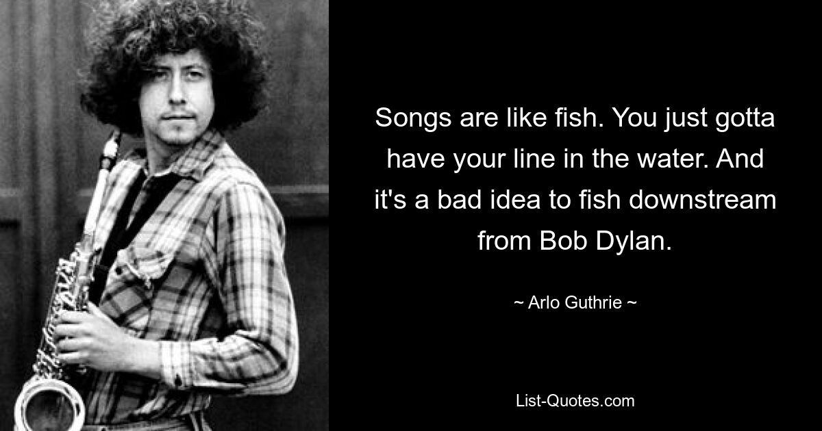 Songs are like fish. You just gotta have your line in the water. And it's a bad idea to fish downstream from Bob Dylan. — © Arlo Guthrie