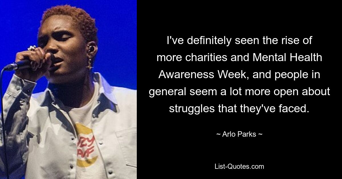 I've definitely seen the rise of more charities and Mental Health Awareness Week, and people in general seem a lot more open about struggles that they've faced. — © Arlo Parks