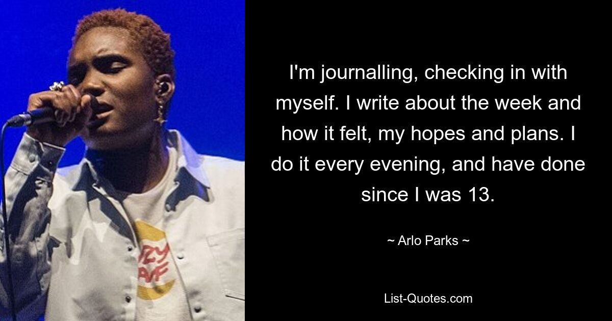 I'm journalling, checking in with myself. I write about the week and how it felt, my hopes and plans. I do it every evening, and have done since I was 13. — © Arlo Parks