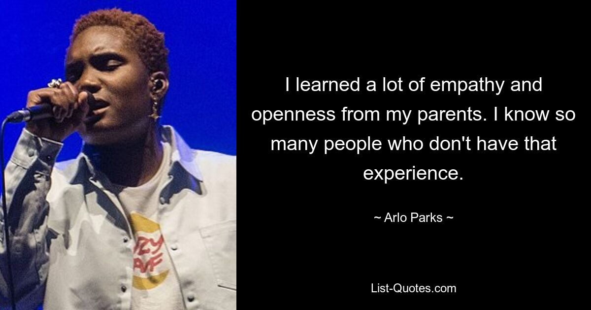 I learned a lot of empathy and openness from my parents. I know so many people who don't have that experience. — © Arlo Parks