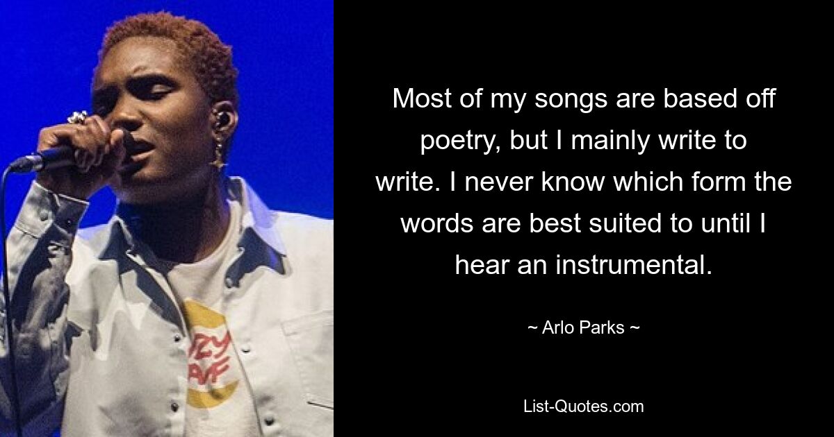 Most of my songs are based off poetry, but I mainly write to write. I never know which form the words are best suited to until I hear an instrumental. — © Arlo Parks