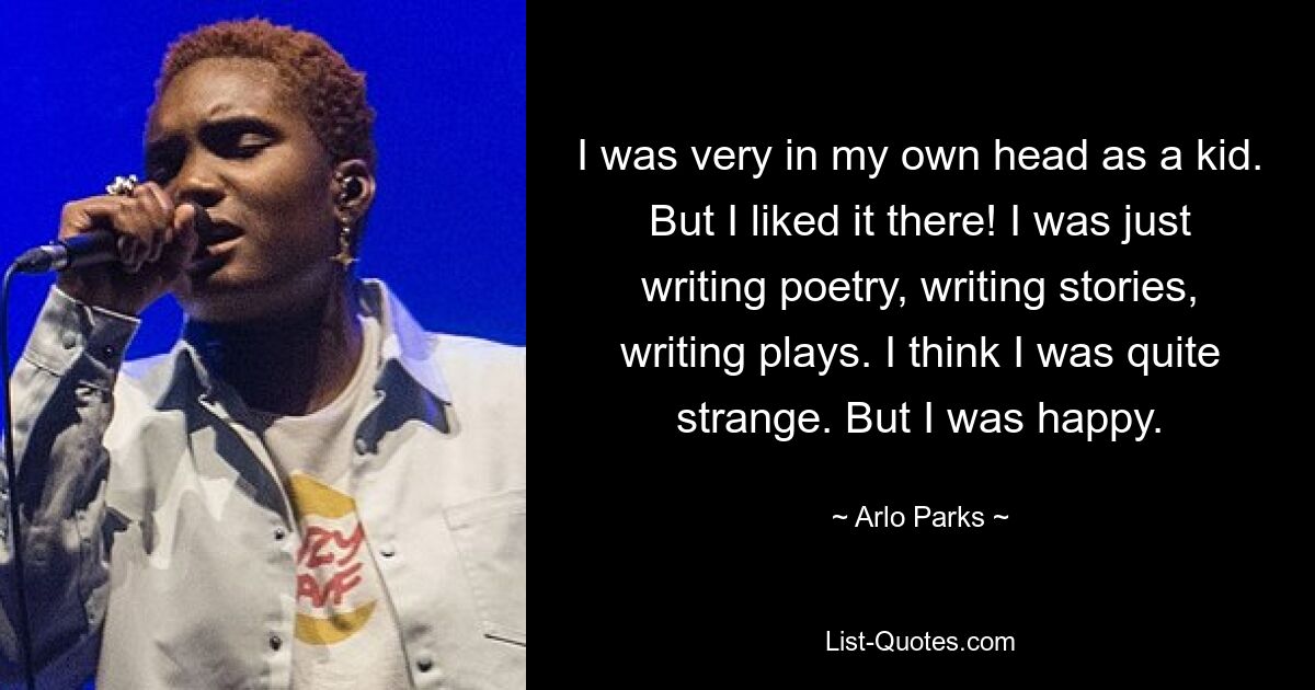 I was very in my own head as a kid. But I liked it there! I was just writing poetry, writing stories, writing plays. I think I was quite strange. But I was happy. — © Arlo Parks