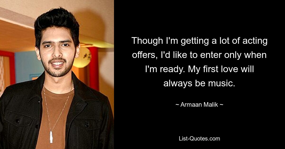 Though I'm getting a lot of acting offers, I'd like to enter only when I'm ready. My first love will always be music. — © Armaan Malik