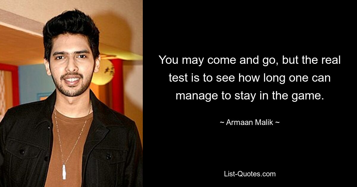 You may come and go, but the real test is to see how long one can manage to stay in the game. — © Armaan Malik