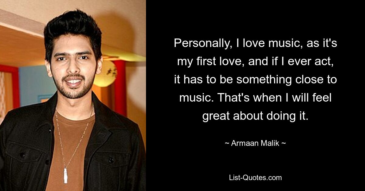 Personally, I love music, as it's my first love, and if I ever act, it has to be something close to music. That's when I will feel great about doing it. — © Armaan Malik