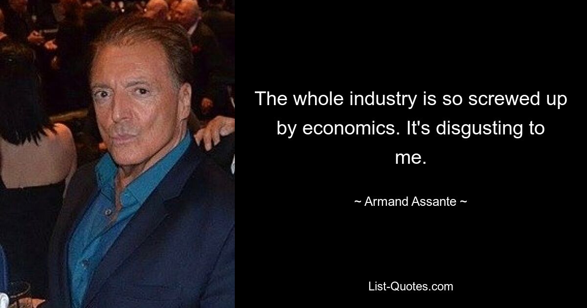 The whole industry is so screwed up by economics. It's disgusting to me. — © Armand Assante