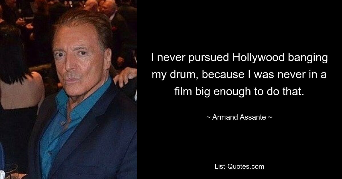 I never pursued Hollywood banging my drum, because I was never in a film big enough to do that. — © Armand Assante