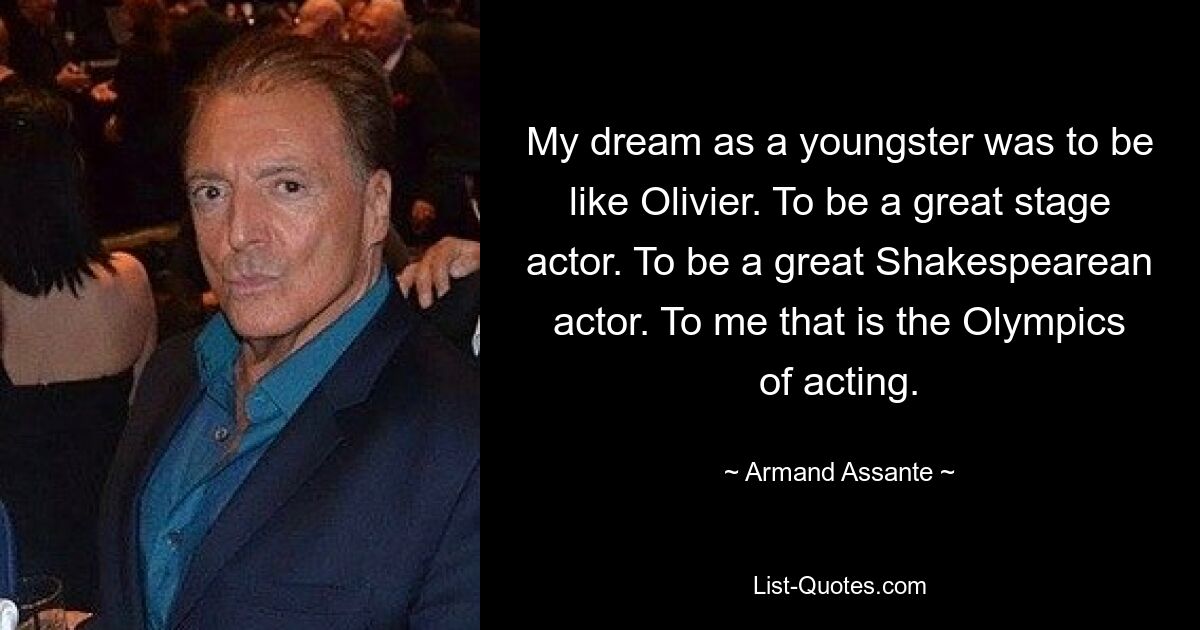 My dream as a youngster was to be like Olivier. To be a great stage actor. To be a great Shakespearean actor. To me that is the Olympics of acting. — © Armand Assante