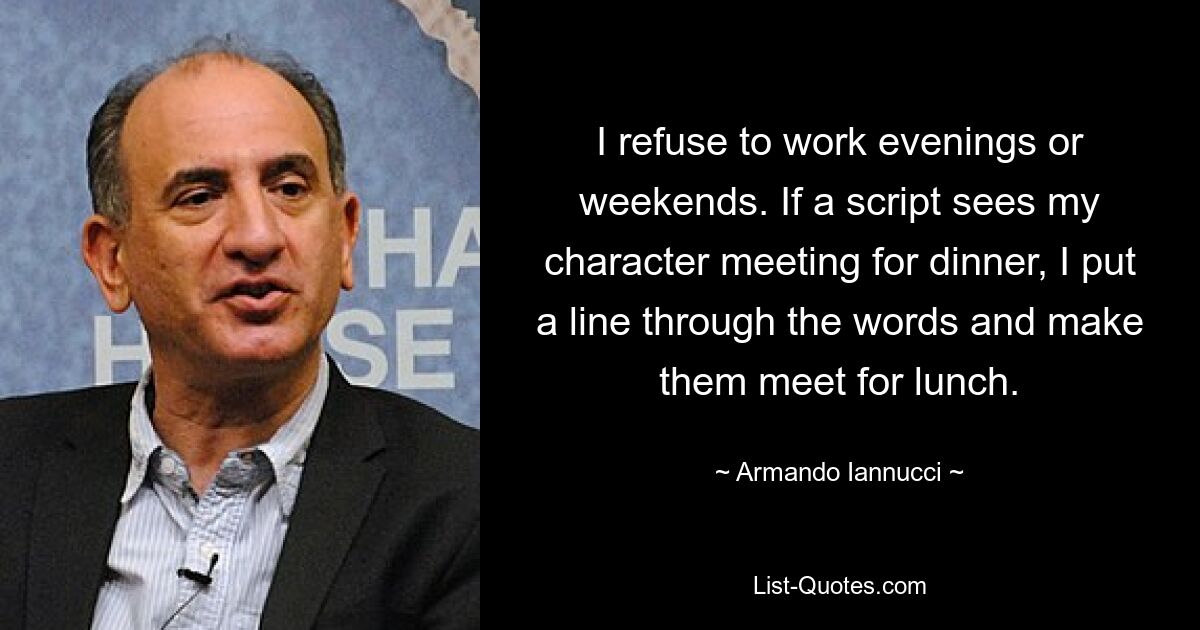 I refuse to work evenings or weekends. If a script sees my character meeting for dinner, I put a line through the words and make them meet for lunch. — © Armando Iannucci