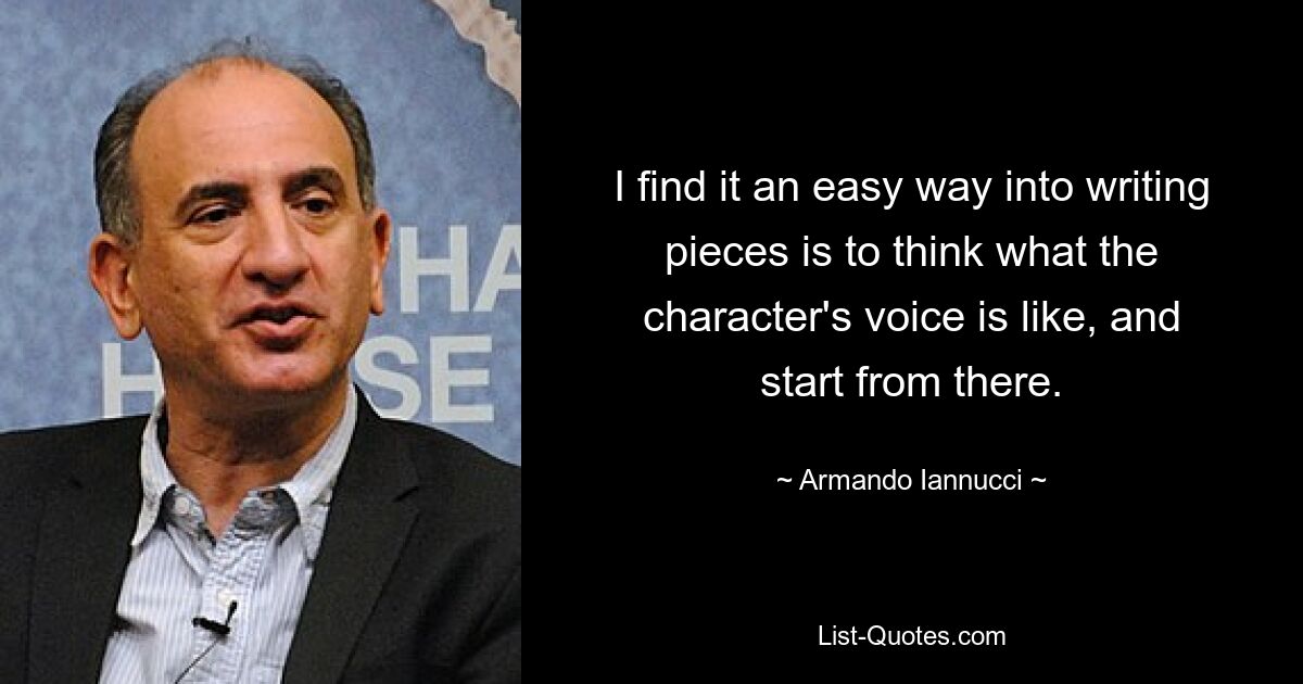 I find it an easy way into writing pieces is to think what the character's voice is like, and start from there. — © Armando Iannucci