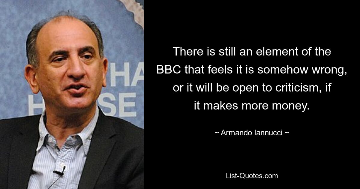 There is still an element of the BBC that feels it is somehow wrong, or it will be open to criticism, if it makes more money. — © Armando Iannucci