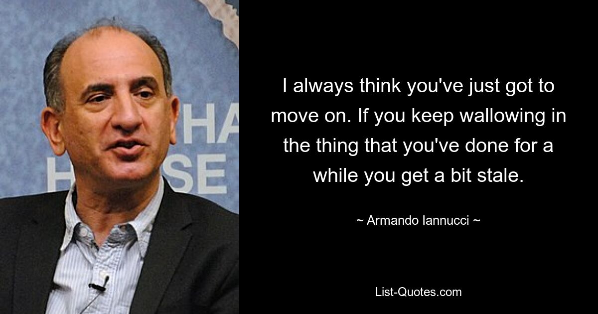 I always think you've just got to move on. If you keep wallowing in the thing that you've done for a while you get a bit stale. — © Armando Iannucci