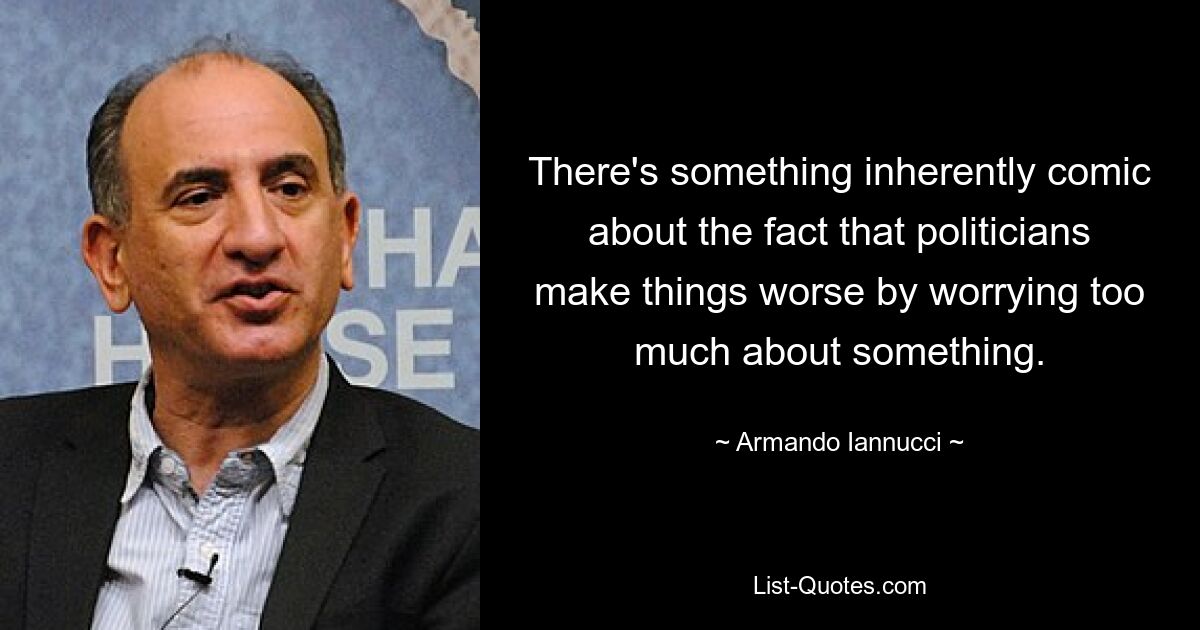 There's something inherently comic about the fact that politicians make things worse by worrying too much about something. — © Armando Iannucci